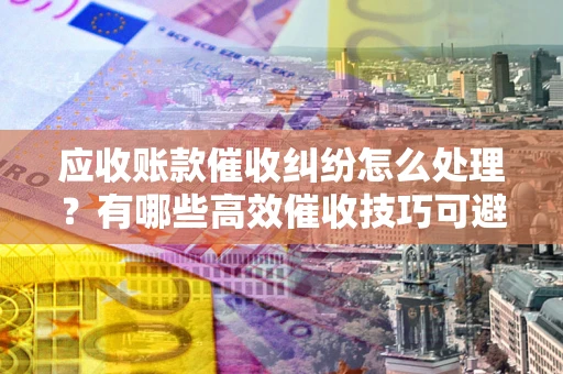 北京应收账款催收纠纷怎么处理？有哪些高效催收技巧可避免坏账？